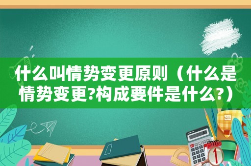 什么叫情勢(shì)變更原則（什么是情勢(shì)變更?構(gòu)成要件是什么?）