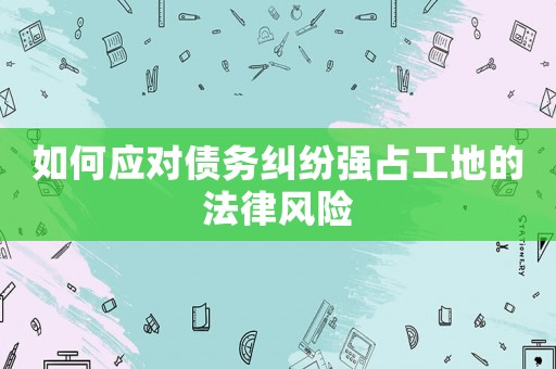 如何應(yīng)對(duì)債務(wù)糾紛強(qiáng)占工地的法律風(fēng)險(xiǎn)