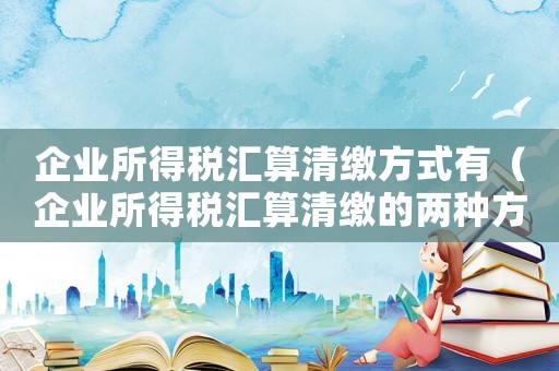 企業(yè)所得稅匯算清繳方式有（企業(yè)所得稅匯算清繳的兩種方式是什么）
