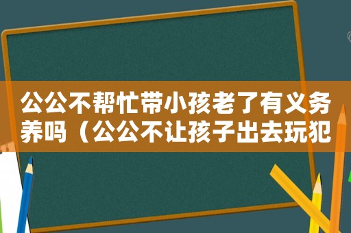 公公不幫忙帶小孩老了有義務養(yǎng)嗎（公公不讓孩子出去玩犯法嗎怎么辦）