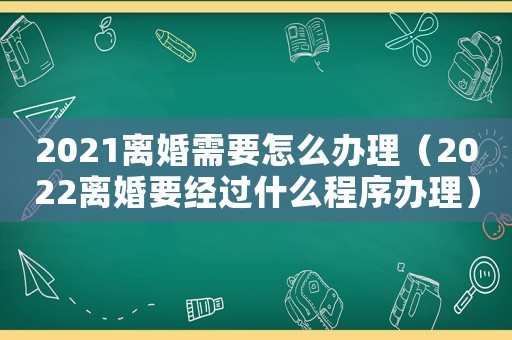 2021離婚需要怎么辦理（2022離婚要經(jīng)過什么程序辦理）