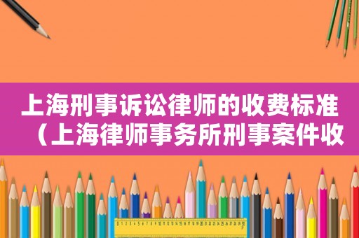 上海刑事訴訟律師的收費標(biāo)準（上海律師事務(wù)所刑事案件收費標(biāo)準）