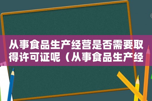 從事食品生產(chǎn)經(jīng)營是否需要取得許可證呢（從事食品生產(chǎn)經(jīng)營是否需要取得許可證）