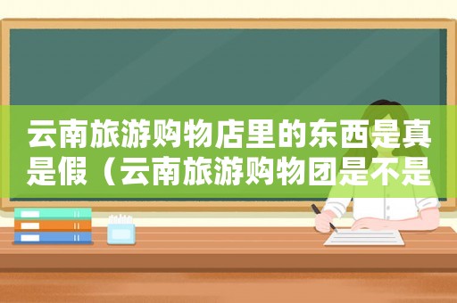 云南旅游購(gòu)物店里的東西是真是假（云南旅游購(gòu)物團(tuán)是不是一定要買(mǎi)東西）