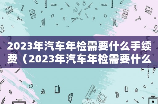2023年汽車年檢需要什么手續(xù)費(fèi)（2023年汽車年檢需要什么手續(xù)）