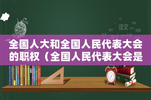 全國人大和全國人民代表大會的職權(quán)（全國人民代表大會是屬于哪個機(jī)關(guān)管理）