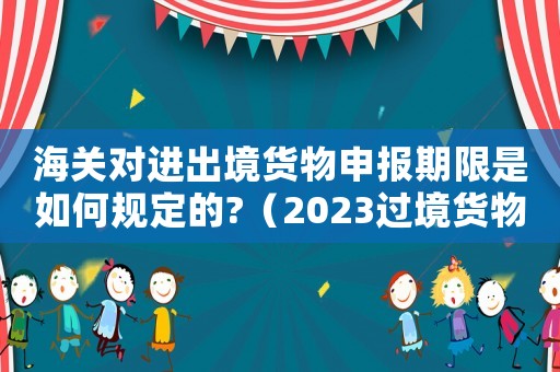 海關(guān)對進(jìn)出境貨物申報期限是如何規(guī)定的?（2023過境貨物怎樣申報海關(guān)手續(xù)呢）