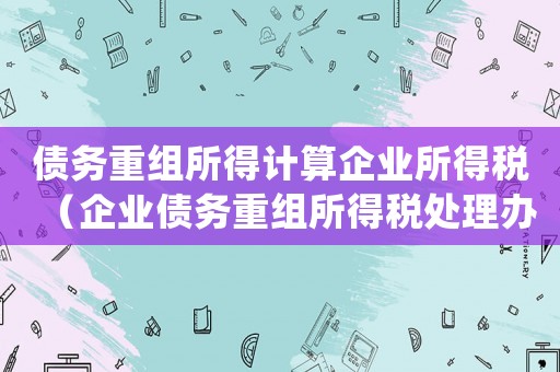 債務(wù)重組所得計(jì)算企業(yè)所得稅（企業(yè)債務(wù)重組所得稅處理辦法是怎樣的）