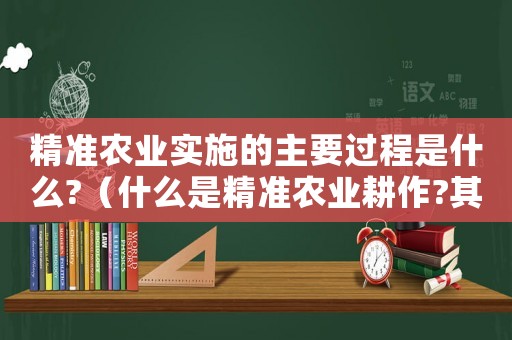 精準農(nóng)業(yè)實施的主要過程是什么?（什么是精準農(nóng)業(yè)耕作?其優(yōu)勢在哪里?）