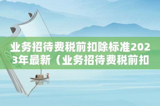 業(yè)務(wù)招待費(fèi)稅前扣除標(biāo)準(zhǔn)2023年最新（業(yè)務(wù)招待費(fèi)稅前扣除標(biāo)準(zhǔn)2023年）