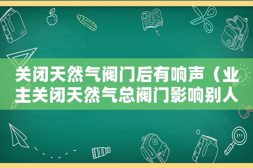 關(guān)閉天然氣閥門后有響聲（業(yè)主關(guān)閉天然氣總閥門影響別人用氣）