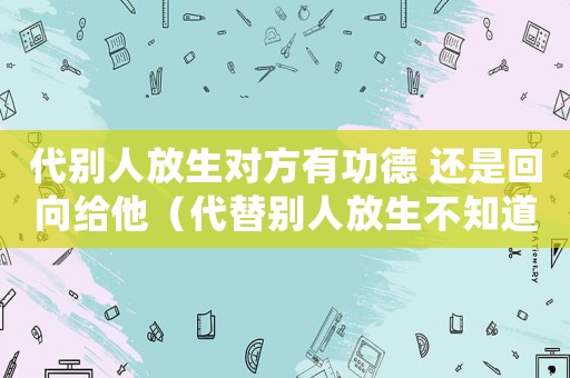 代別人放生對(duì)方有功德 還是回向給他（代替別人放生不知道別人有功德嗎）