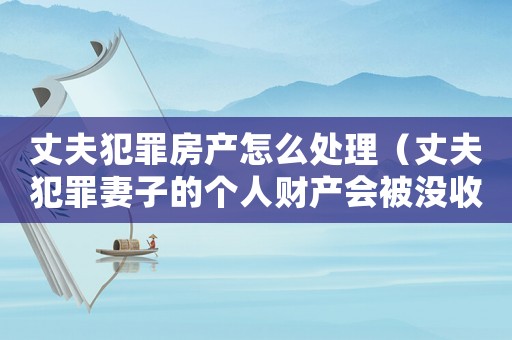丈夫犯罪房產(chǎn)怎么處理（丈夫犯罪妻子的個人財產(chǎn)會被沒收么）