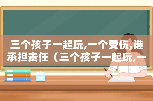 三個(gè)孩子一起玩,一個(gè)受傷,誰承擔(dān)責(zé)任（三個(gè)孩子一起玩,一個(gè)受傷,誰承擔(dān)）