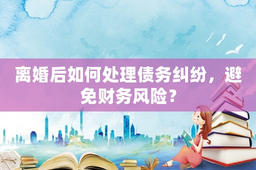 離婚后如何處理債務(wù)糾紛，避免財(cái)務(wù)風(fēng)險(xiǎn)？