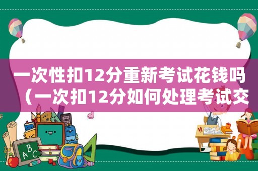 一次性扣12分重新考試花錢嗎（一次扣12分如何處理考試交費不）