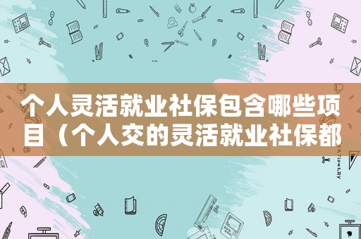 個人靈活就業(yè)社保包含哪些項(xiàng)目（個人交的靈活就業(yè)社保都包含什么）