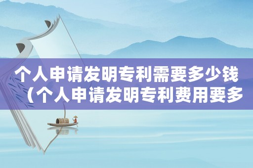 個(gè)人申請(qǐng)發(fā)明專利需要多少錢（個(gè)人申請(qǐng)發(fā)明專利費(fèi)用要多少錢一年）