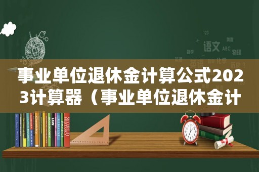 事業(yè)單位退休金計算公式2023計算器（事業(yè)單位退休金計算公式2023）
