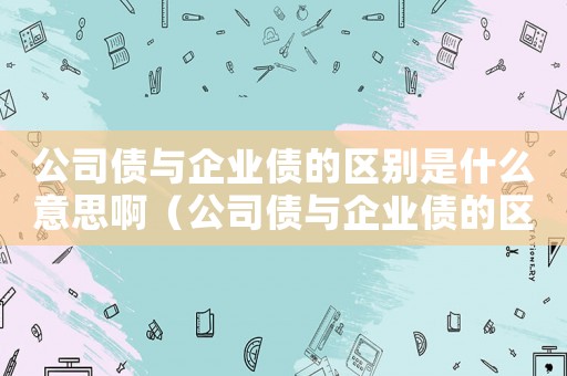 公司債與企業(yè)債的區(qū)別是什么意思啊（公司債與企業(yè)債的區(qū)別是什么意思）