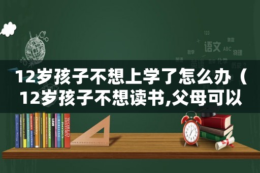 12歲孩子不想上學(xué)了怎么辦（12歲孩子不想讀書,父母可以放棄嗎）