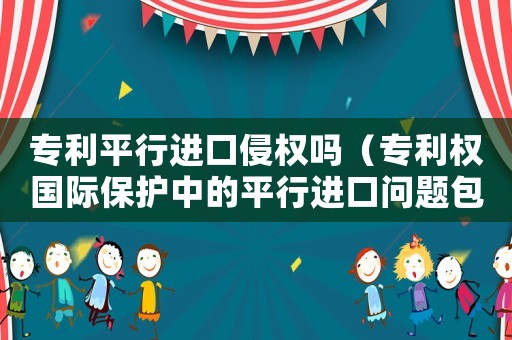 專利平行進(jìn)口侵權(quán)嗎（專利權(quán)國際保護(hù)中的平行進(jìn)口問題包括）