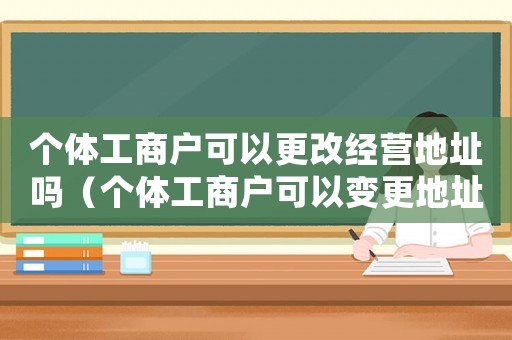 個(gè)體工商戶可以更改經(jīng)營地址嗎（個(gè)體工商戶可以變更地址嗎怎么改）