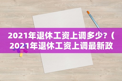 2021年退休工資上調(diào)多少?（2021年退休工資上調(diào)最新政策）