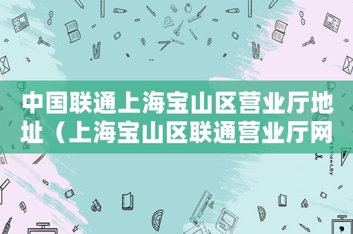 中國聯(lián)通上海寶山區(qū)營業(yè)廳地址（上海寶山區(qū)聯(lián)通營業(yè)廳網(wǎng)點地址查詢）