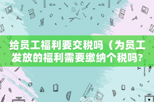 給員工福利要交稅嗎（為員工發(fā)放的福利需要繳納個(gè)稅嗎?）