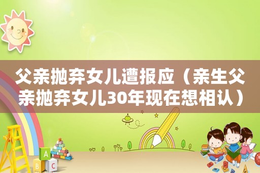 父親拋棄女兒遭報(bào)應(yīng)（親生父親拋棄女兒30年現(xiàn)在想相認(rèn)）