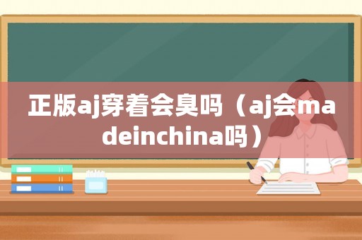 正版aj穿著會臭嗎（aj會madeinchina嗎）