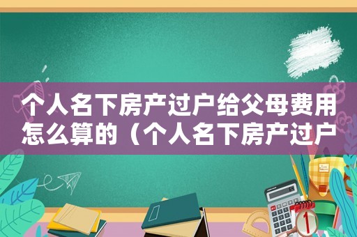 個(gè)人名下房產(chǎn)過戶給父母費(fèi)用怎么算的（個(gè)人名下房產(chǎn)過戶給父母費(fèi)用怎么算）