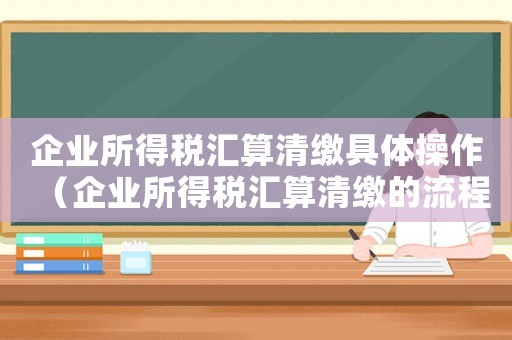 企業(yè)所得稅匯算清繳具體操作（企業(yè)所得稅匯算清繳的流程是什么意思）