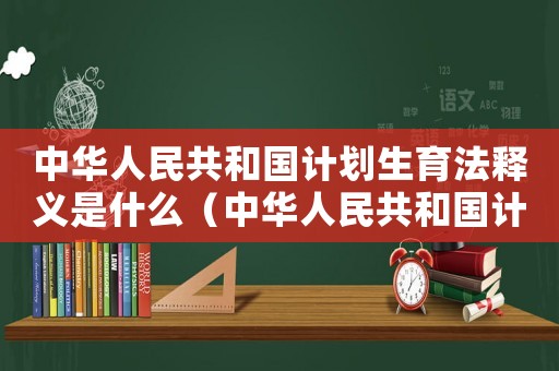 中華人民共和國計劃生育法釋義是什么（中華人民共和國計劃生育法釋義是什么）