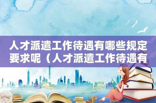 人才派遣工作待遇有哪些規(guī)定要求呢（人才派遣工作待遇有哪些規(guī)定要求）