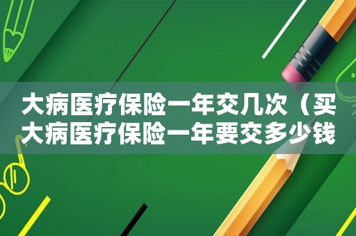 大病醫(yī)療保險一年交幾次（買大病醫(yī)療保險一年要交多少錢費用）