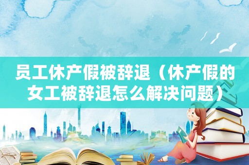 員工休產(chǎn)假被辭退（休產(chǎn)假的女工被辭退怎么解決問(wèn)題）