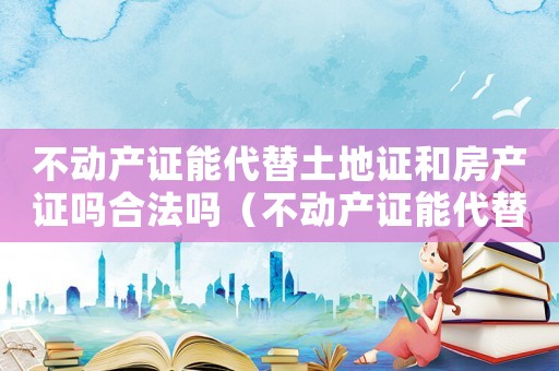 不動(dòng)產(chǎn)證能代替土地證和房產(chǎn)證嗎合法嗎（不動(dòng)產(chǎn)證能代替土地證和房產(chǎn)證嗎）