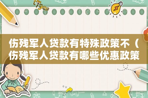 傷殘軍人貸款有特殊政策不（傷殘軍人貸款有哪些優(yōu)惠政策和條件）
