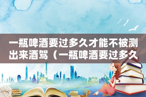 一瓶啤酒要過(guò)多久才能不被測(cè)出來(lái)酒駕（一瓶啤酒要過(guò)多久才能不被測(cè)出來(lái)）