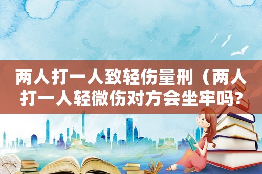 兩人打一人致輕傷量刑（兩人打一人輕微傷對(duì)方會(huì)坐牢嗎?）