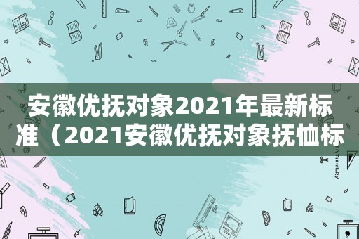 安徽優(yōu)撫對象2021年最新標準（2021安徽優(yōu)撫對象撫恤標準一覽表）