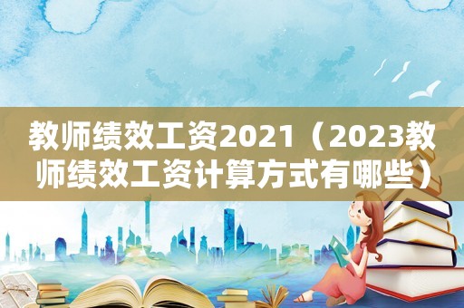 教師績(jī)效工資2021（2023教師績(jī)效工資計(jì)算方式有哪些）