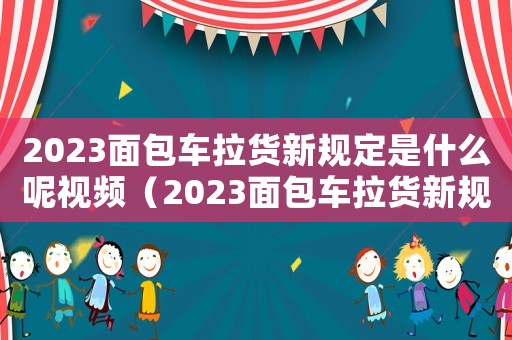 2023面包車拉貨新規(guī)定是什么呢視頻（2023面包車拉貨新規(guī)定是什么呢）