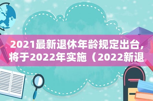 2021最新退休年齡規(guī)定出臺(tái),將于2022年實(shí)施（2022新退休年齡規(guī)定是什么意思）