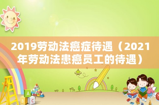 2019勞動法癌癥待遇（2021年勞動法患癌員工的待遇）