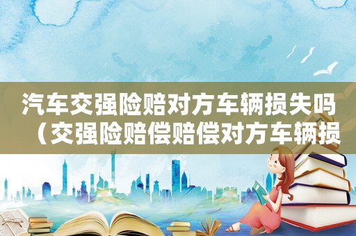汽車交強(qiáng)險(xiǎn)賠對(duì)方車輛損失嗎（交強(qiáng)險(xiǎn)賠償賠償對(duì)方車輛損失嗎?）