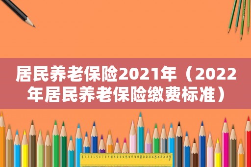 居民養(yǎng)老保險(xiǎn)2021年（2022年居民養(yǎng)老保險(xiǎn)繳費(fèi)標(biāo)準(zhǔn)）