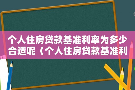 個(gè)人住房貸款基準(zhǔn)利率為多少合適呢（個(gè)人住房貸款基準(zhǔn)利率為多少合適）
